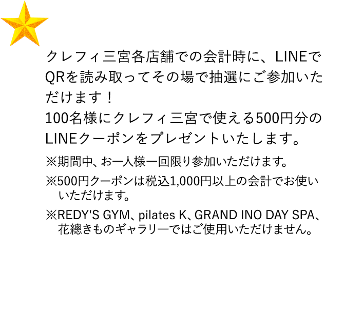 クレフィ三宮各店舗での会計時に、LINEでQRを読み取ってその場で抽選にご参加いただけます！ 100名様にクレフィ三宮で使える500円分のLINEクーポンをプレゼントいたします。 ※期間中、お一人様一回限り参加いただけます。 ※500円クーポンは税込1,000円以上の会計でお使いいただけます。 ※REDY'S GYM、pilates K、GRAND INO DAY SPA、花總きものギャラリ―ではご使用いただけません。