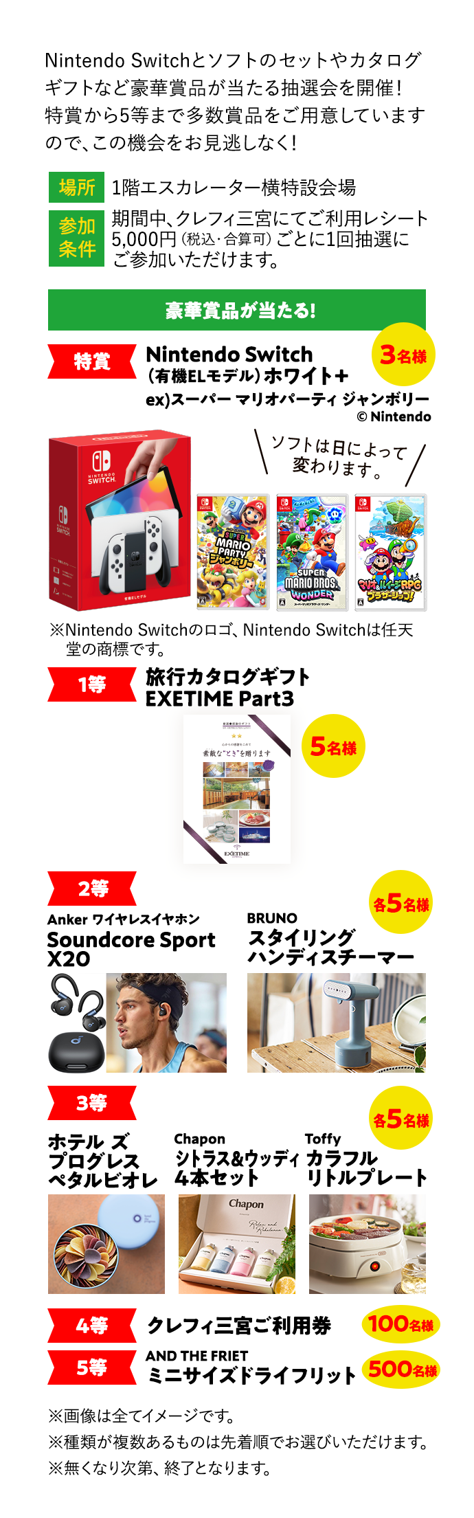 Nintendo Switchとソフトのセットやカタログギフトなど豪華賞品が当たる抽選会を開催！ 特賞から5等まで多数賞品をご用意していますので、この機会をお見逃しなく！ 場所 1階エスカレーター横特設会場 参加条件 期間中、クレフィ三宮にてご利用レシート 5,000円（税込・合算可）ごとに1回抽選にご参加いただけます。 豪華賞品が当たる! 特賞 Nintendo Switch （有機ELモデル）[ホワイト]＋  Nintendo Switch （有機ELモデル）[ホワイト]＋ ex）スーパー マリオパーティ ジャンボリー 3名様 © Nintendo ソフトは日によって変わります。 ※Nintendo Switchのロゴ、Nintendo Switchは任天堂の商標です。 1等 EXETIME Part3 5名様 2等 Anker ワイヤレスイヤホン Soundcore Sport X20 BRUNO スタイリング ハンディスチーマー 各5名様 3等 各5名様 ホテル ズ プログレス ペタルビオレ Chapon シトラス&ウッディ 4本セット Toffy カラフル リトルプレート 4等 クレフィ三宮ご利用券 100名様 5等 AND THE FRIET ミニサイズドライフリット 500名様 ※画像は全てイメージです。 ※種類が複数あるものは先着順でお選びいただけます。 ※無くなり次第、終了となります。