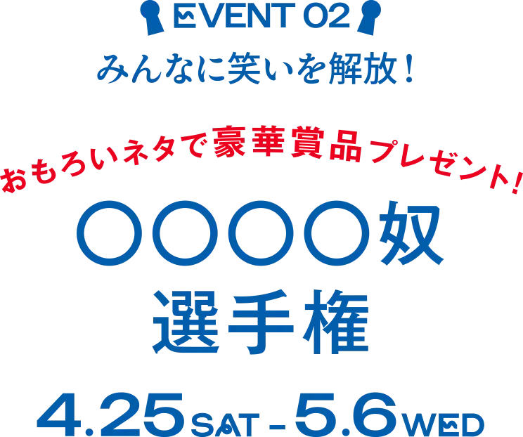EVENT 02 みんなに笑いを解放！ おもろいネタで豪華賞品プレゼント！ ◯◯◯◯奴選手権 4.25 SAT - 5.6 WED